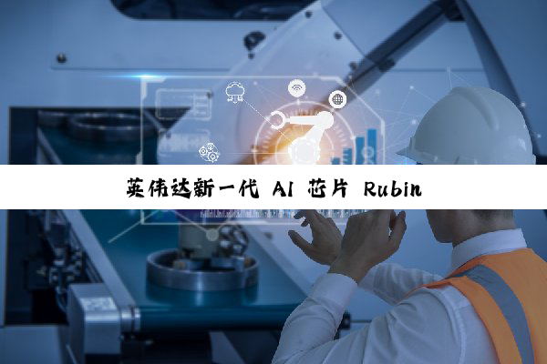 英伟达新一代 AI 芯片 Rubin 重磅官宣，2026 年下半年推出