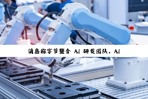 消息称字节整合 AI 研发团队，AI Lab 即将全部并入 Seed