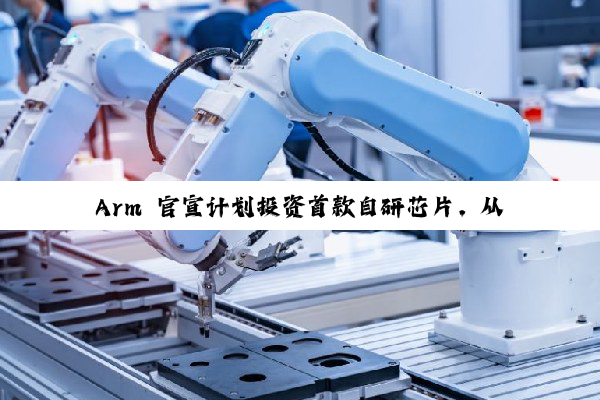 Arm 官宣计划投资首款自研芯片，从 IP 授权转向实体芯片制造