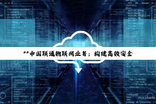 **中国联通物联网业务：构建高效安全生态，引领智能化转型新篇章**