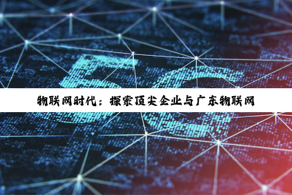 物联网时代：探索顶尖企业与广东物联网卡解决方案的璀璨星河