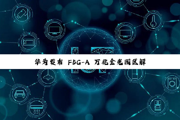 华为发布 F5G-A 万兆全光园区解决方案：业界首个商用对称 50G PON