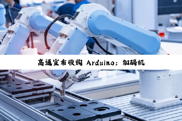 高通宣布收购 Arduino：加码机器人与物联网生态布局，首款搭载高通芯片的开发板即将发布